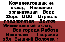 Комплектовщик на склад › Название организации ­ Ворк Форс, ООО › Отрасль предприятия ­ Другое › Минимальный оклад ­ 30 000 - Все города Работа » Вакансии   . Тверская обл.,Вышний Волочек г.
